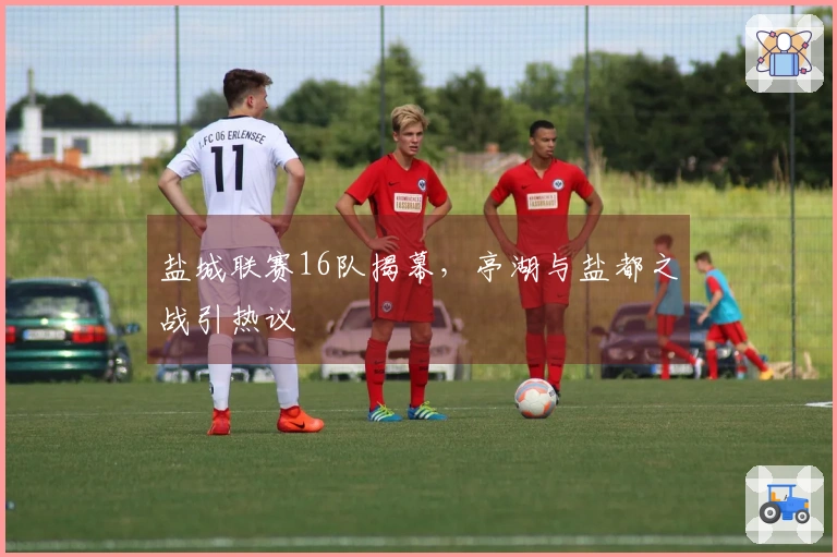 盐城联赛16队揭幕，亭湖与盐都之战引热议