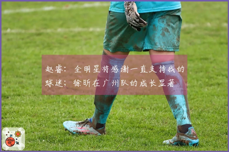 赵睿：全明星将感谢一直支持我的球迷；徐昕在广州队的成长显著