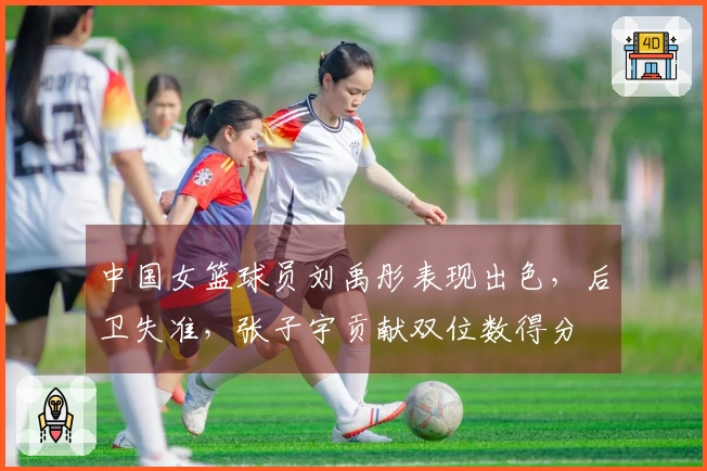 中国女篮球员刘禹彤表现出色，后卫失准，张子宇贡献双位数得分