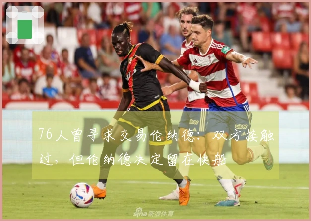 76人曾寻求交易伦纳德：双方接触过，但伦纳德决定留在快船