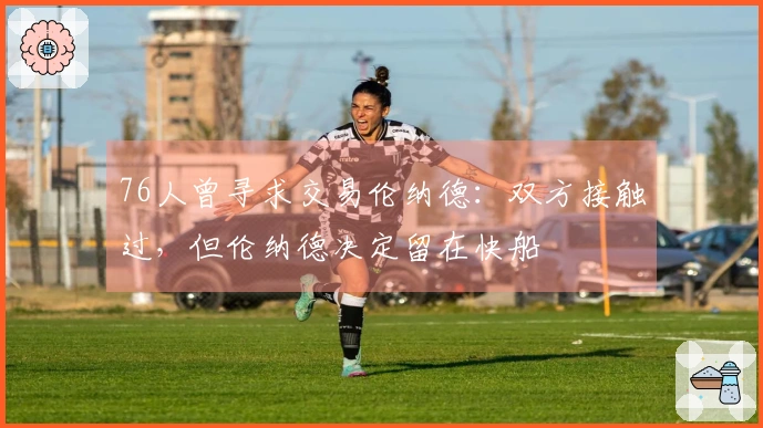 76人曾寻求交易伦纳德：双方接触过，但伦纳德决定留在快船