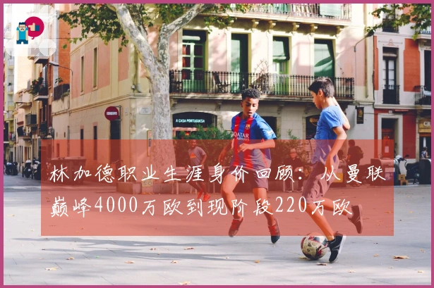 林加德职业生涯身价回顾：从曼联巅峰4000万欧到现阶段220万欧