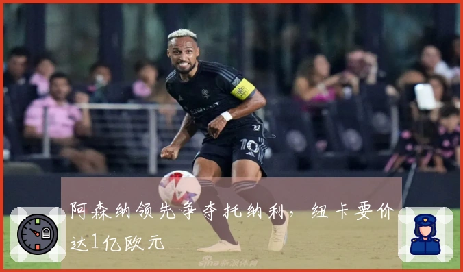 阿森纳领先争夺托纳利，纽卡要价达1亿欧元