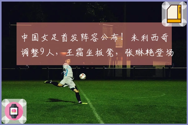 中国女足首发阵容公布！米利西奇调整9人，王霜坐板凳，张琳艳登场