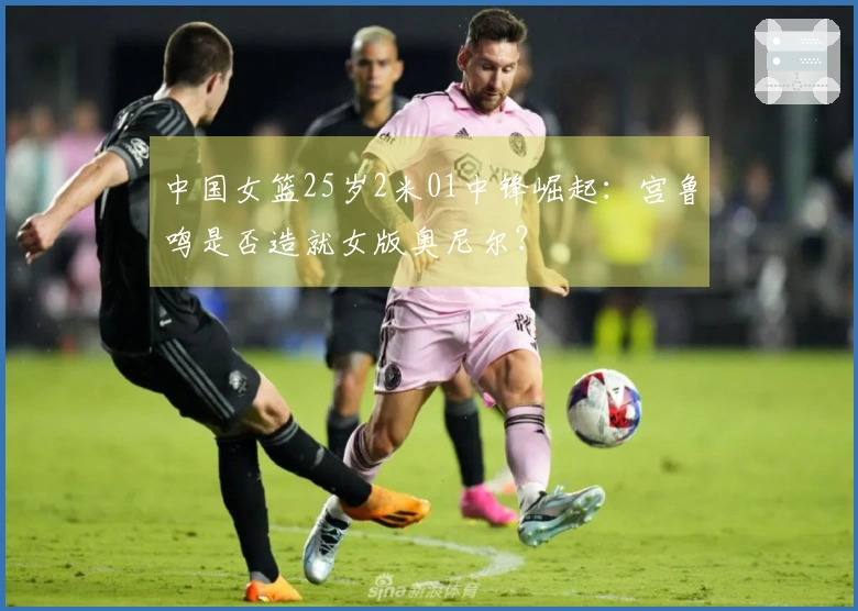 中国女篮25岁2米01中锋崛起：宫鲁鸣是否造就女版奥尼尔？