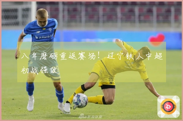 八年磨砺重返赛场！辽宁铁人中超初战强敌