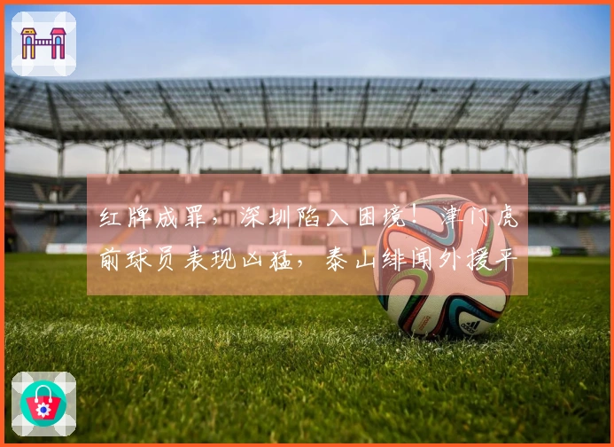 红牌成罪，深圳陷入困境！津门虎前球员表现凶猛，泰山绯闻外援平庸，仅两人表现合格。