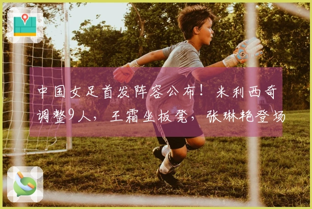 中国女足首发阵容公布！米利西奇调整9人，王霜坐板凳，张琳艳登场