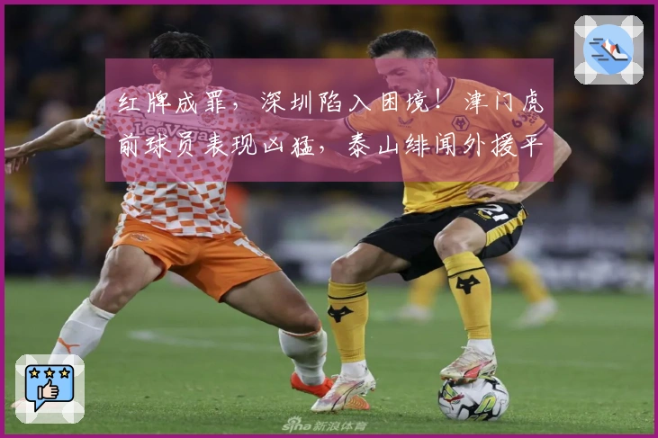 红牌成罪，深圳陷入困境！津门虎前球员表现凶猛，泰山绯闻外援平庸，仅两人表现合格。