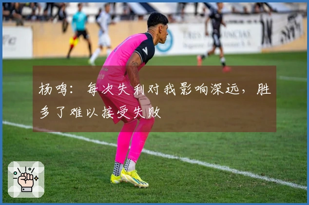 杨鸣：每次失利对我影响深远，胜多了难以接受失败