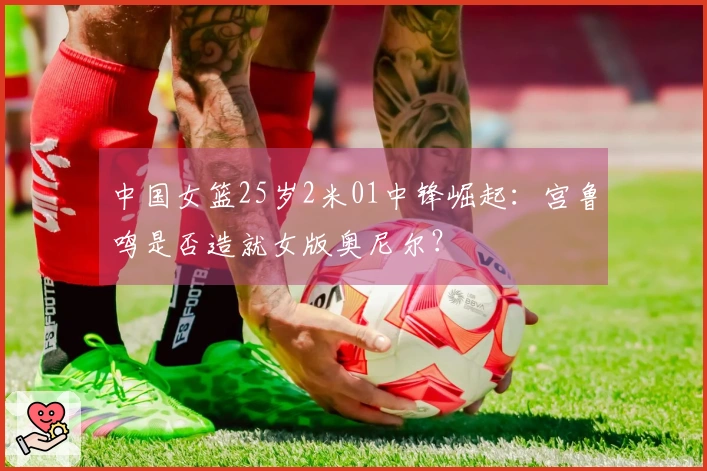 中国女篮25岁2米01中锋崛起：宫鲁鸣是否造就女版奥尼尔？