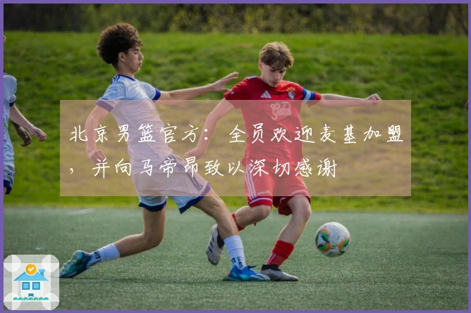 北京男篮官方：全员欢迎麦基加盟，并向马帝昂致以深切感谢