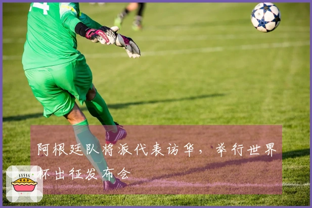 阿根廷队将派代表访华，举行世界杯出征发布会